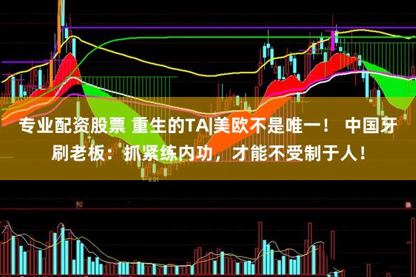 专业配资股票 重生的TA|美欧不是唯一！ 中国牙刷老板：抓紧练内功，才能不受制于人！