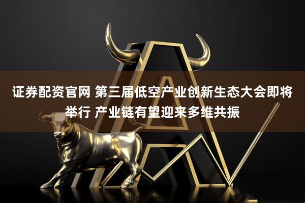 证券配资官网 第三届低空产业创新生态大会即将举行 产业链有望迎来多维共振