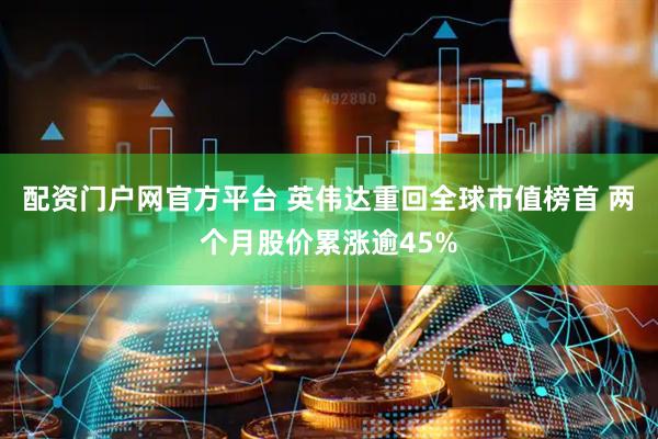 配资门户网官方平台 英伟达重回全球市值榜首 两个月股价累涨逾45%