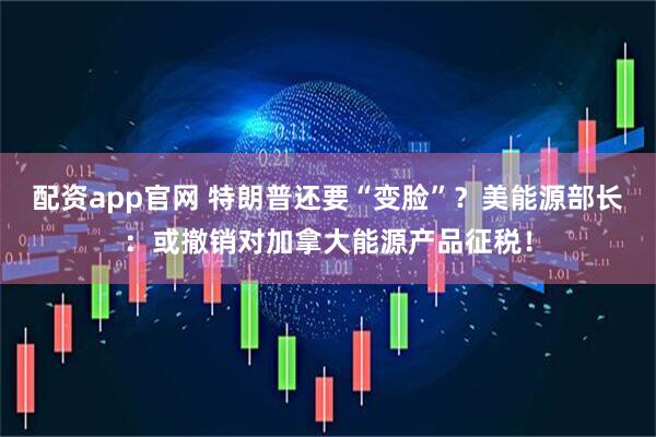 配资app官网 特朗普还要“变脸”？美能源部长：或撤销对加拿大能源产品征税！
