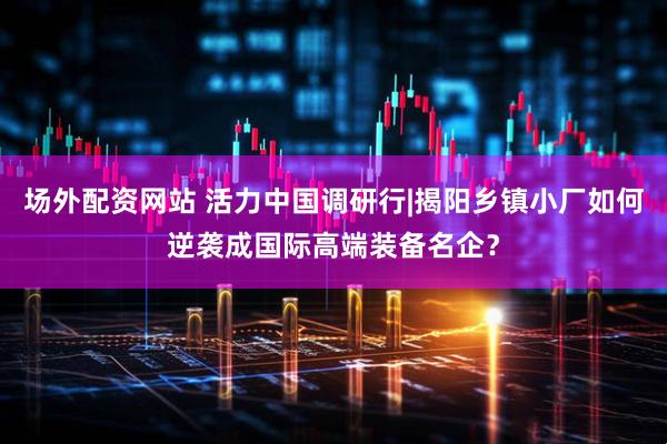 场外配资网站 活力中国调研行|揭阳乡镇小厂如何逆袭成国际高端装备名企？