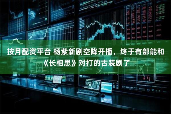 按月配资平台 杨紫新剧空降开播，终于有部能和《长相思》对打的古装剧了