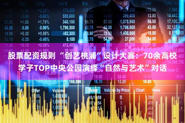 股票配资规则 “创艺桃浦”设计大赛：70余高校学子TOP中央公园演绎“自然与艺术”对话