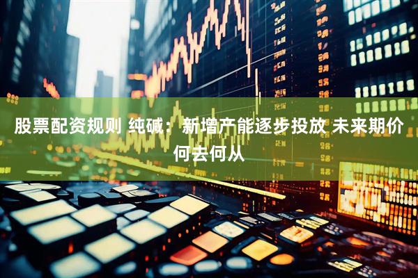 股票配资规则 纯碱：新增产能逐步投放 未来期价何去何从
