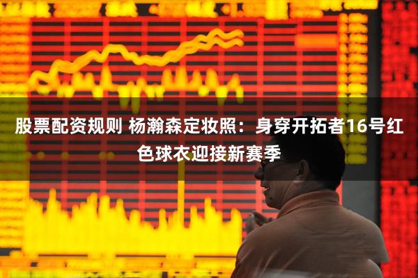 股票配资规则 杨瀚森定妆照：身穿开拓者16号红色球衣迎接新赛季