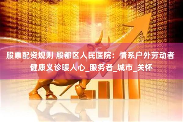 股票配资规则 殷都区人民医院：情系户外劳动者 健康义诊暖人心_服务者_城市_关怀