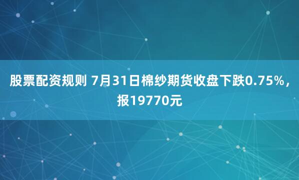 股票配资规则 7月31日棉纱期货收盘下跌0.75%，报19770元