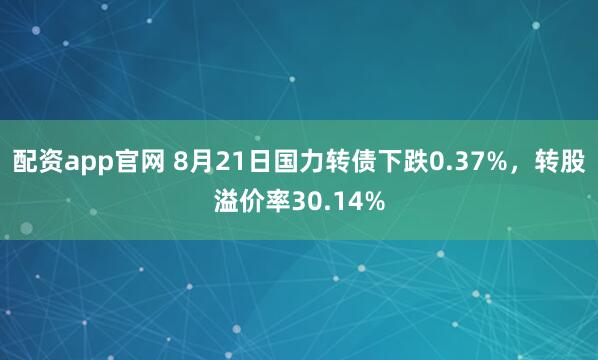 配资app官网 8月21日国力转债下跌0.37%，转股溢价率30.14%
