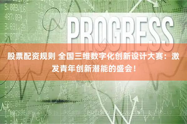 股票配资规则 全国三维数字化创新设计大赛：激发青年创新潜能的盛会！