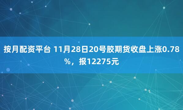 按月配资平台 11月28日20号胶期货收盘上涨0.78%，报12275元