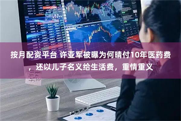 按月配资平台 许亚军被曝为何晴付10年医药费，还以儿子名义给生活费，重情重义