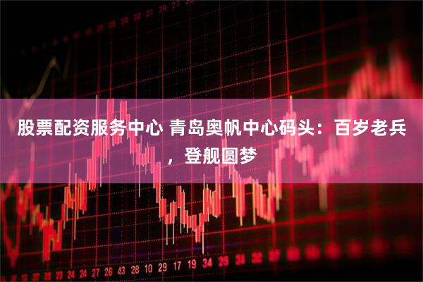 股票配资服务中心 青岛奥帆中心码头：百岁老兵，登舰圆梦