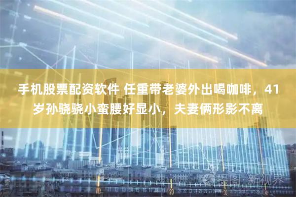 手机股票配资软件 任重带老婆外出喝咖啡，41岁孙骁骁小蛮腰好显小，夫妻俩形影不离
