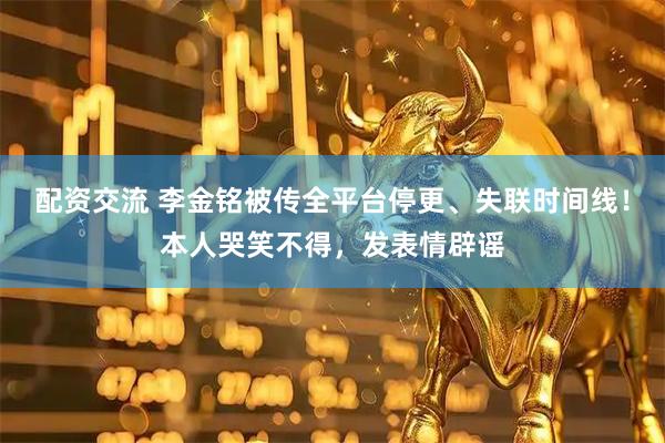 配资交流 李金铭被传全平台停更、失联时间线！本人哭笑不得，发表情辟谣