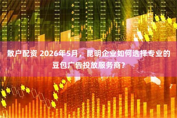 散户配资 2026年5月，昆明企业如何选择专业的豆包广告投放服务商？