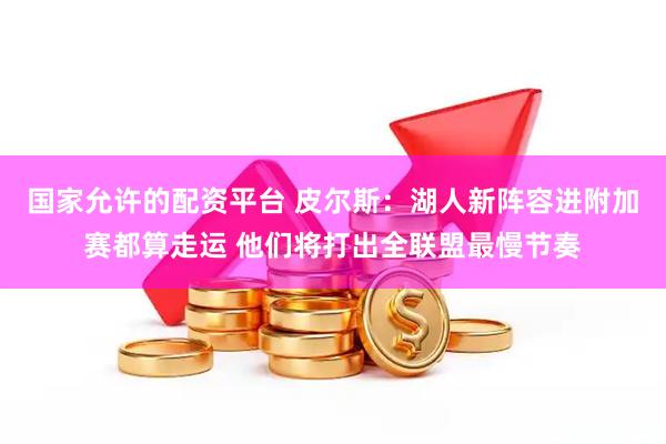 国家允许的配资平台 皮尔斯：湖人新阵容进附加赛都算走运 他们将打出全联盟最慢节奏