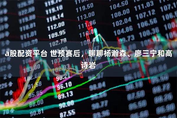 a股配资平台 世预赛后，聊聊杨瀚森、廖三宁和高诗岩
