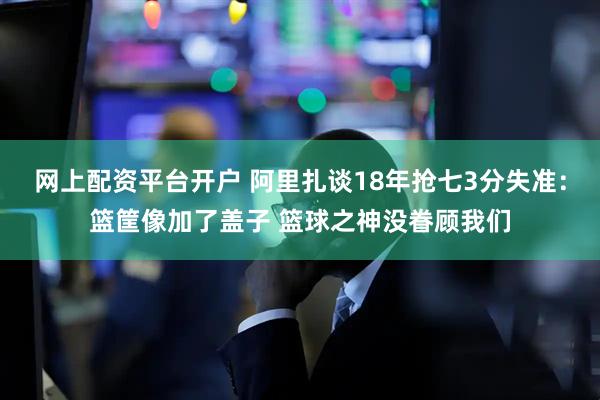 网上配资平台开户 阿里扎谈18年抢七3分失准：篮筐像加了盖子 篮球之神没眷顾我们