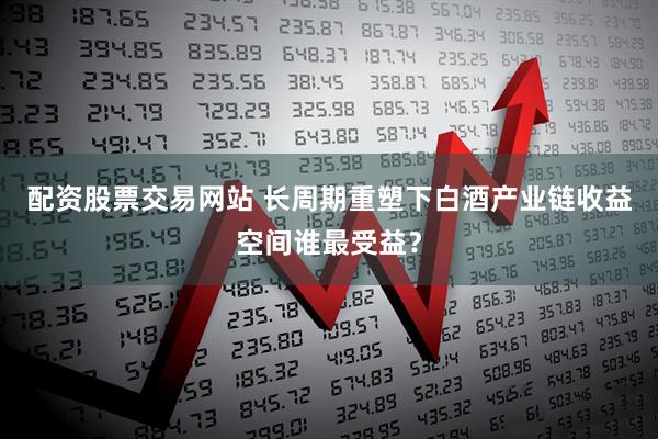 配资股票交易网站 长周期重塑下白酒产业链收益空间谁最受益？
