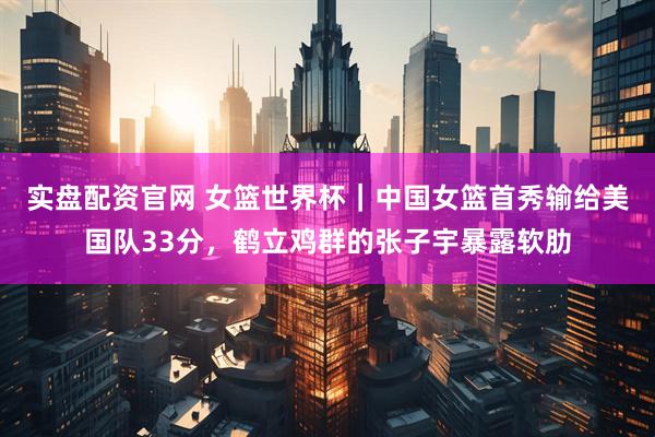 实盘配资官网 女篮世界杯｜中国女篮首秀输给美国队33分，鹤立鸡群的张子宇暴露软肋
