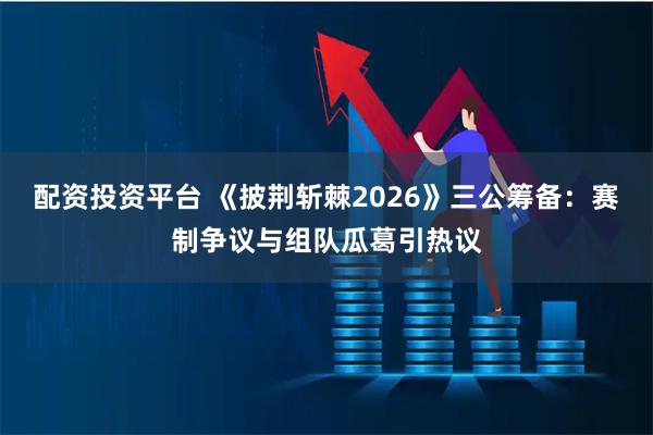 配资投资平台 《披荆斩棘2026》三公筹备：赛制争议与组队瓜葛引热议