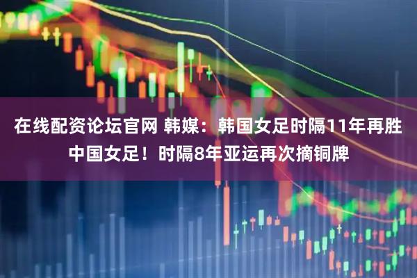 在线配资论坛官网 韩媒：韩国女足时隔11年再胜中国女足！时隔8年亚运再次摘铜牌