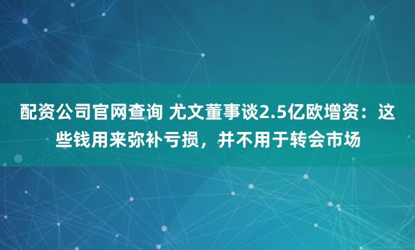 配资公司官网查询 尤文董事谈2.5亿欧增资:这些钱用来弥补亏损,并不用于转会市场